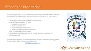 Servicios de Importación
Por medio de nuestro socio comercial, ASTRUM Impulsora de Comercio Exterior
SA de CV, ofrecemos a nuestros clientes los siguientes servicios de importación:
• Uso de Padrón de Importadores y Comercializadora.
• Desarrollo de proveedores en China:
• Búsqueda de proveedores.
• Verificación de Empresa.
• Inspección de Producción/Calidad.
• Inspección pre-embarque/previo en origen.
• Almacén en China y Estados Unidos.
• Coordinación Logística y Operativa de todo el proceso de importación.
• Despacho Aduanal.
¿Quiere importar productos de China? Envíe un correo electrónico a la siguiente
dirección y con gusto atenderemos su solicitud:
info@telecomsulting.mx
 