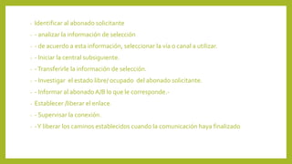 - Identificar al abonado solicitante
- - analizar la información de selección
- - de acuerdo a esta información, seleccionar la vía o canal a utilizar.
- - Iniciar la central subsiguiente.
- -Transferirle la información de selección.
- - Investigar el estado libre/ ocupado del abonado solicitante.
- - Informar al abonado A/B lo que le corresponde.-
- Establecer /liberar el enlace.
- - Supervisar la conexión.
- -Y liberar los caminos establecidos cuando la comunicación haya finalizado
 