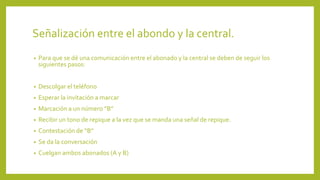 Señalización entre el abondo y la central.
• Para que se dé una comunicación entre el abonado y la central se deben de seguir los
siguientes pasos:
• Descolgar el teléfono
• Esperar la invitación a marcar
• Marcación a un número “B”
• Recibir un tono de repique a la vez que se manda una señal de repique.
• Contestación de “B”
• Se da la conversación
• Cuelgan ambos abonados (A y B)
 