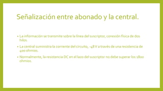 Señalización entre abonado y la central.
• La información se transmite sobre la línea del suscriptor, conexión física de dos
hilos.
• La central suministra la corriente del circuito, -48V a través de una resistencia de
400 ohmios.
• Normalmente, la resistencia DC en el lazo del suscriptor no debe superar los 1800
ohmios.
 