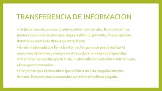 TRANSFERENCIA DE INFORMACION
• Detectar cuando un usuario quiere comunicar con otro. Esta situación se
produce cuando el usuario descuelga el teléfono, por tanto, lo que necesita
detectar es cuando se descuelga un teléfono.
• Enviar al abonado que llama la información para que pueda realizar la
marcación del número, siempre en el caso de tener recursos disponibles.
• Interpretar las señales que le envíe un abonado para indicarle el número con
el que quiere comunicar.
• Comprobar que el abonado al que se llama no está ocupado con otra
llamada. Para esto basta comprobar que tiene el teléfono colgado.
 