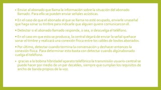 • Enviar al abonado que llama la información sobre la situación del abonado
llamado. Para ello se pueden enviar señales acústicas.
• En el caso de que el abonado al que se llama no esté ocupado, enviarle unaseñal
que haga sonar su timbre para indicarle que alguien quiere comunicarcon él.
• Detectar si el abonado llamado responde, o sea, si descuelga el teléfono.
• En el caso en que esto se produzca, la central dejará de enviar la señal quehace
sonar el timbre y realizará una conexión física entre los cables de losdos abonados.
• Por último, detectar cuando termina la conversación y deshacer entonces la
conexión física. Para determinar esto basta con detectar cuando algúnabonado
cuelga el teléfono.
• gracias a la bobina híbridadel aparato telefónico la transmisión usuario-central se
puede hacer por medio de un par decables, siempre que cumplan los requisitos de
ancho de banda propios de la voz.
 