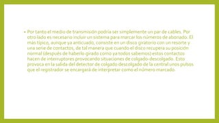 • Por tanto el medio de transmisión podría ser simplemente un par de cables. Por
otro lado es necesario incluir un sistema para marcar los números de abonado. El
más típico, aunque ya anticuado, consiste en un disco giratorio con un resorte y
una serie de contactos, de tal manera que cuando el disco recupera su posición
normal (después de haberlo girado como ya todos sabemos) estos contactos
hacen de interruptores provocando situaciones de colgado-descolgado. Esto
provoca en la salida del detector de colgado descolgado de la central unos pulsos
que el registrador se encargará de interpretar como el número marcado.
 