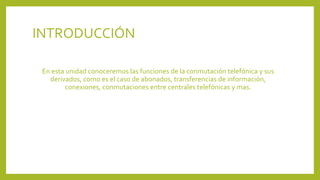 INTRODUCCIÓN
En esta unidad conoceremos las funciones de la conmutación telefónica y sus
derivados, como es el caso de abonados, transferencias de información,
conexiones, conmutaciones entre centrales telefónicas y mas.
 