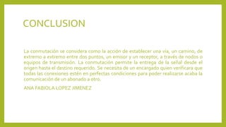 CONCLUSION
La conmutación se considera como la acción de establecer una vía, un camino, de
extremo a extremo entre dos puntos, un emisor y un receptor, a través de nodos o
equipos de transmisión. La conmutación permite la entrega de la señal desde el
origen hasta el destino requerido. Se necesita de un encargado quien verificara que
todas las conexiones estén en perfectas condiciones para poder realizarse acaba la
comunicación de un abonado a otro.
ANA FABIOLA LOPEZ JIMENEZ
 