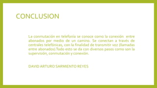 CONCLUSION
La conmutación en telefonía se conoce como la conexión entre
abonados por medio de un camino. Se conectan a través de
centrales telefónicas, con la finalidad de transmitir voz (llamadas
entre abonados).Todo esto se da con diversos pasos como son la
supervisión, conmutación y conexión.
DAVID ARTURO SARMIENTO REYES
 