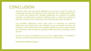 Podemos decir que una central telefónica es el punto de unión de todas las
conexiones de todos los teléfonos de los abonados de un determinado lugar.
La función que realizan las centrales telefónicas es conectar de manera
correcta a los abonados al servicio telefónico entre si. Ponen en contacto al
abonado que llama con el destinatario de la llamada (abonado de destino).
Las centrales telefónicas nacen para cubrir la demanda de servicios
telefónicos que existía hace unas décadas en las compañías privadas. Se
pretendía con la instalación de las centrales telefónicas evitar el gran número
de conexiones entre los distintos aparatos telefónicos de los abonados a este
servicio.
Gracias al avance tecnológico que se ha ido implementado a la telefonía,
tenemos menos limitaciones para comunicarnos a otros países.
ELEAZAR RAMIREZ ZAVALA
CONCLUSION
 