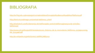 BIBLIOGRAFIA
http://iie.fing.edu.uy/ense/asign/ccu/material/docs/Conceptos%20Basicos%20de%20Telefonia.pdf
http://html.rincondelvago.com/central-telefonica_1.html
http://elastixtech.com/fundamentos-de-telefonia/pbx-central-telefonica/jerarquia-de-centrales-
telefonicas/
http://www.coit.es/foro/pub/ficheros/evolucion_historica_de_la_conmutacion_telefonica_5273a9e2correg
ida_25213aa6.pdf
http://es.wikipedia.org/wiki/Central_telef%C3%B3nica
 