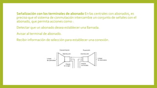 Señalización con los terminales de abonado En las centrales con abonados, es
preciso que el sistema de conmutación intercambie un conjunto de señales con el
abonado, que permita acciones como :
Detectar que un abonado desea establecer una llamada.
Avisar al terminal de abonado.
Recibir información de selección para establecer una conexión.
 
