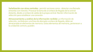 Señalización con otras centrales: permitir acciones como : detectar una llamada
entrante o en tránsito. Provocar la toma de un enlace de llegada de la central
distante, desde un enlace de salida de la propia central. Recibir información de
selección para establecer una conexión.
Almacenamiento y análisis de la información recibida La información de
selección, recibida por una línea de abonado o enlace de llegada, debe ser
almacenada en elementos de memoria. Estos elementos de memoria, pertenecen a
la unidad de control y pueden.
 