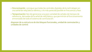 • Sincronización consigue que todas las centrales digitales de la red trabajen en
una señal de reloj básica idéntica, o lo más parecida posible en frecuencia y fase.
• Temporización Han de generarse una gran variedad de señales de tiempos de
referencia, derivadas de la señal de reloj básica, que permitirán el funcionamiento
armonizado de todo el sistema de conmutación.
disponen de su estructura de dos bloques funcionales, unidad de conmutación y
unidades de control.
 