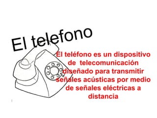 El telefono El teléfono es un dispositivo de  telecomunicación diseñado para transmitir señales acústicas por medio de señales eléctricas a distancia 
