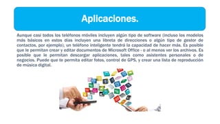 Aplicaciones.
Aunque casi todos los teléfonos móviles incluyen algún tipo de software (incluso los modelos
más básicos en estos días incluyen una libreta de direcciones o algún tipo de gestor de
contactos, por ejemplo), un teléfono inteligente tendrá la capacidad de hacer más. Es posible
que le permitan crear y editar documentos de Microsoft Office - o al menos ver los archivos. Es
posible que le permitan descargar aplicaciones, tales como asistentes personales o de
negocios. Puede que te permita editar fotos, control de GPS, y crear una lista de reproducción
de música digital.
 