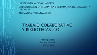 TRABAJO COLABORATIVO
Y BIBLIOTECAS 2.O
UNIVERSIDAD NACIONAL ABIERTA
ESPECIALIZACIÓN EN TELEMÁTICA E INFORMÁTICA EN EDUCACIÓN A
DISTANCIA
TELEMÁTICA EDUCATIVA (838)
Participantes:
Robert Krastek
Félix Armas
 