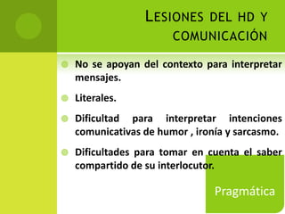 L ESIONES DEL HD Y
                        COMUNICACIÓN

   No se apoyan del contexto para interpretar
    mensajes.
   Literales.
   Dificultad para interpretar intenciones
    comunicativas de humor , ironía y sarcasmo.
   Dificultades para tomar en cuenta el saber
    compartido de su interlocutor.

                                Pragmática
 