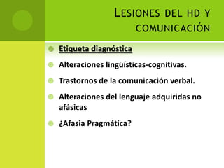 L ESIONES DEL HD Y
                           COMUNICACIÓN
   Etiqueta diagnóstica
   Alteraciones lingüísticas-cognitivas.
   Trastornos de la comunicación verbal.
   Alteraciones del lenguaje adquiridas no
    afásicas
   ¿Afasia Pragmática?
 