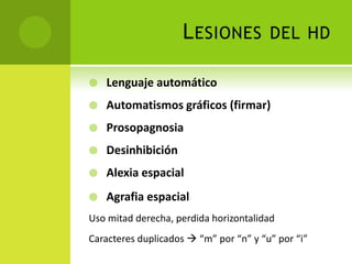 L ESIONES          DEL HD

   Lenguaje automático
   Automatismos gráficos (firmar)
   Prosopagnosia
   Desinhibición
   Alexia espacial
   Agrafia espacial
Uso mitad derecha, perdida horizontalidad
Caracteres duplicados  “m” por “n” y “u” por “i”
 