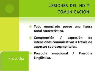 L ESIONES DEL HD Y
                              COMUNICACIÓN


              Todo enunciado posee una figura
               tonal característica.
              Comprensión     /   expresión      de
               intenciones comunicativas a través de
               aspectos suprasegmentales.
              Prosodia emocional      /   Prosodia
Prosodia       Lingüística.
 