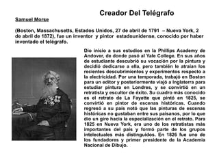Samuel Morse (Boston, Massachusetts, Estados Unidos, 27 de abril de 1791  – Nueva York, 2 de abril de 1872), fue un inventor  y pintor  estadounidense, conocido por haber inventado el telégrafo. Dio inicio a sus estudios en la Phillips Academy de Andover, de donde pasó al Yale College. En sus años de estudiante descubrió su vocación por la pintura y decidió dedicarse a ella, pero también le atraían los recientes descubrimientos y experimentos respecto a la electricidad. Por una temporada, trabajó en Boston para un editor y posteriormente viajó a Inglaterra para estudiar pintura en Londres, y se convirtió en un retratista y escultor de éxito. Su cuadro más conocido es el retrato de La Fayette que pintó en 1825, se convirtió en pintor de escenas históricas. Cuando regresó a su país notó que las pinturas de escenas históricas no gustaban entre sus paisanos, por lo que dio un giro hacia la especialización en el retrato. Para 1825 en Nueva York, era uno de los retratistas más importantes del país y formó parte de los grupos intelectuales más distinguidos. En 1826 fue uno de los fundadores y primer presidente de la Academia Nacional de Dibujo. Creador Del Telégrafo 