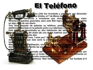 El primer aparato telefónico (útil) fue inventado y patentado por Alexander Graham Bell, en los Estados Unidos, el 7 de Marzo de 1876. Hubo varios científicos e inventores que -buscando la misma meta- inventaron aparatos parecidos, pero solo Bell logro patentarlo y convertirlo en algo útil y de uso diario. Tres días después de patentar su teléfono, probaba Bell el transmisor telefónico descripto en la patente junto a su talentoso colaborador Watson. Este último se encontraba en otra habitación del edificio. Bell sin darse cuenta volcó parte del ácido (de una de las baterías que usaban) sobre sus ropas, en ese momento dijo: "Mr. Watson, come here. I want you" (Sr. Watson venga aquí, le necesito) sin darse cuenta de que ésta sería la primera comunicación telefónica de la historia. Watson, en la otra habitación, escuchó claramente en el receptor lo que le decía Bell y bajó corriendo las escaleras, entró en la habitación y le preguntó a Bell que necesitaba... Bell estaba tan emocionado por el éxito del experimento que olvidó por completo el incidente con el ácido de las baterías. Desde ese momento en adelante empezó el desarrollo comercial del invento. La primera compañía telefónica "Bell Telephone Company" fue fundada el 9 de Julio de 1877. El Teléfono 