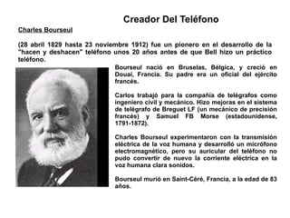 Bourseul nació en Bruselas, Bélgica, y creció en Douai, Francia. Su padre era un oficial del ejército francés.  Carlos trabajó para la compañía de telégrafos como ingeniero civil y mecánico. Hizo mejoras en el sistema de telégrafo de Breguet LF (un mecánico de precisión francés) y Samuel FB Morse (estadounidense, 1791-1872).  Charles Bourseul experimentaron con la transmisión eléctrica de la voz humana y desarrolló un micrófono electromagnético, pero su auricular del teléfono no pudo convertir de nuevo la corriente eléctrica en la voz humana clara sonidos. Bourseul murió en Saint-Céré, Francia, a la edad de 83 años. Charles Bourseul (28 abril 1829 hasta 23 noviembre 1912) fue un pionero en el desarrollo de la "hacen y deshacen" teléfono unos 20 años antes de que Bell hizo un práctico teléfono. Creador Del Teléfono 