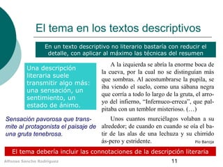 Alfonso Sancho Rodríguez 11
El tema en los textos descriptivos
Una descripción
literaria suele
transmitir algo más:
una sensación, un
sentimiento, un
estado de ánimo.
El tema debería incluir las connotaciones de la descripción literaria
En un texto descriptivo no literario bastaría con reducir el
detalle, con aplicar al máximo las técnicas del resumen
A la izquierda se abría la enorme boca de
la cueva, por la cual no se distinguían más
que sombras. Al acostumbrarse la pupila, se
iba viendo el suelo, como una sábana negra
que corría a todo lo largo de la gruta, el arro-
yo del infierno, “Infernuco-erreca”, que pal-
pitaba con un temblor misterioso. (…)
Unos cuantos murciélagos volaban a su
alrededor; de cuando en cuando se oía el ba-
tir de las alas de una lechuza y su chirrido
ás-pero y estridente. Pío Baroja
Sensación pavorosa que trans-
mite al protagonista el paisaje de
una gruta tenebrosa.
 