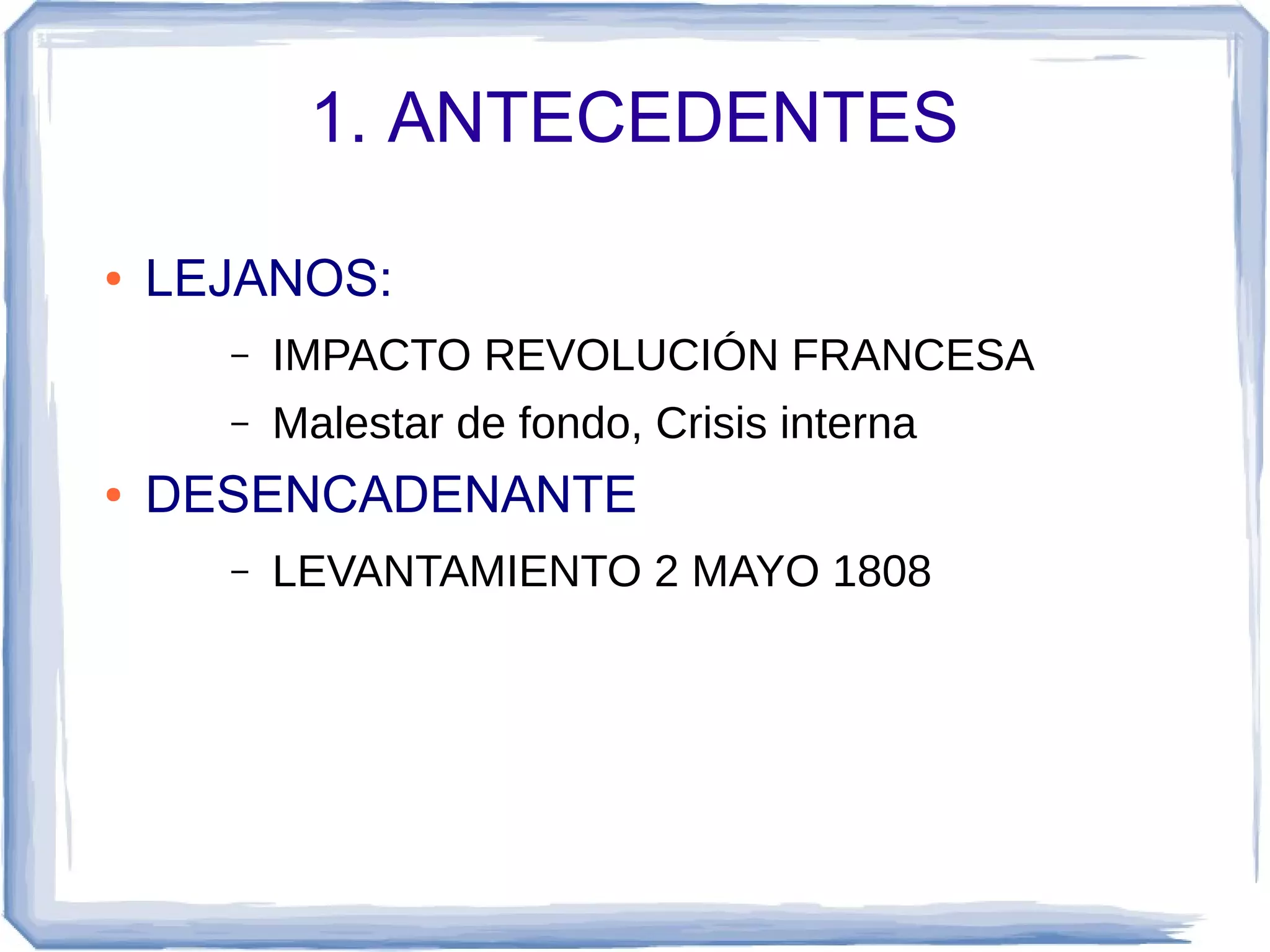 1. ANTECEDENTES

●   LEJANOS:
      –   IMPACTO REVOLUCIÓN FRANCESA
      –   Malestar de fondo, Crisis interna
●   DESENCADENANTE
      –   LEVANTAMIENTO 2 MAYO 1808
 