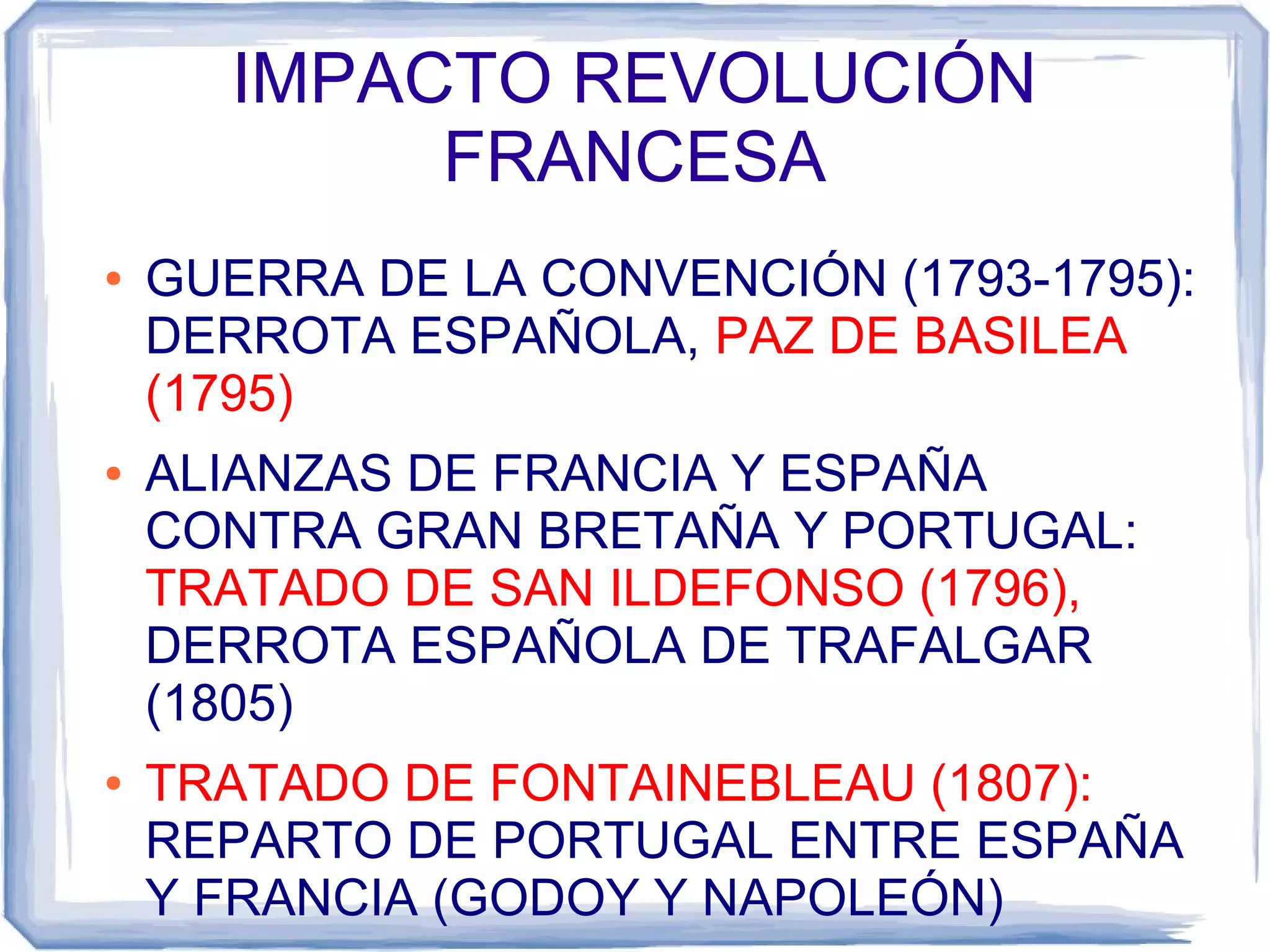 IMPACTO REVOLUCIÓN
           FRANCESA
●   GUERRA DE LA CONVENCIÓN (1793-1795):
    DERROTA ESPAÑOLA, PAZ DE BASILEA
    (1795)
●   ALIANZAS DE FRANCIA Y ESPAÑA
    CONTRA GRAN BRETAÑA Y PORTUGAL:
    TRATADO DE SAN ILDEFONSO (1796),
    DERROTA ESPAÑOLA DE TRAFALGAR
    (1805)
●   TRATADO DE FONTAINEBLEAU (1807):
    REPARTO DE PORTUGAL ENTRE ESPAÑA
    Y FRANCIA (GODOY Y NAPOLEÓN)
 