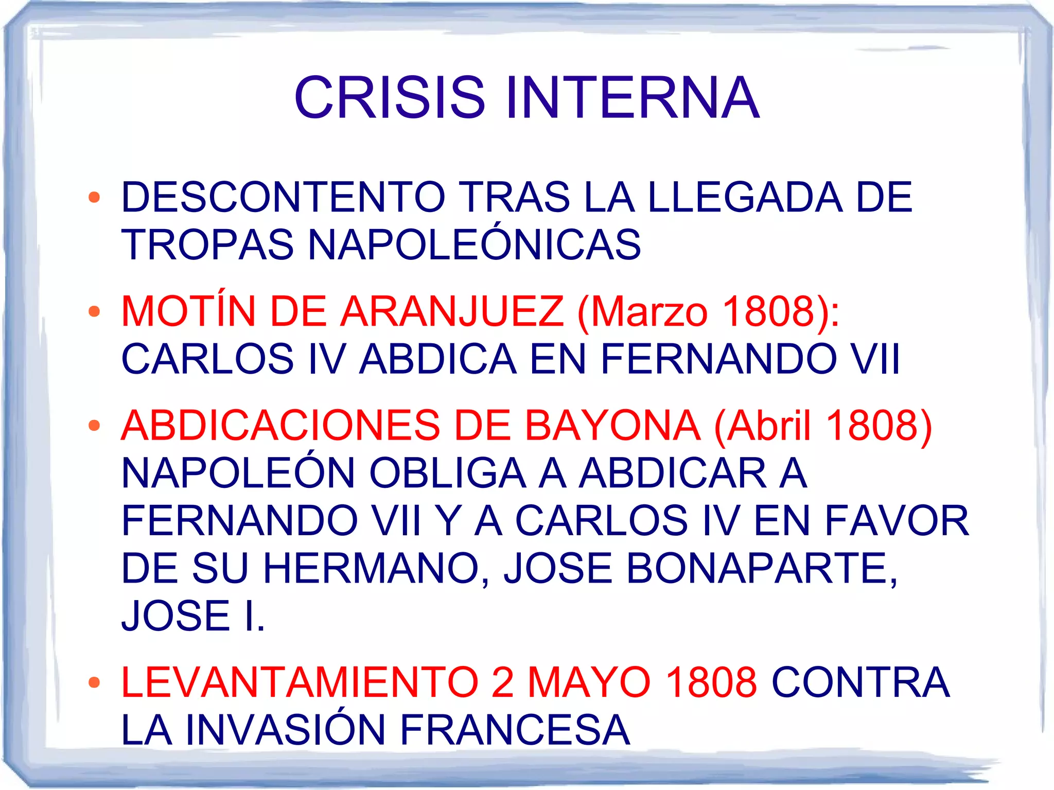 CRISIS INTERNA
●   DESCONTENTO TRAS LA LLEGADA DE
    TROPAS NAPOLEÓNICAS
●   MOTÍN DE ARANJUEZ (Marzo 1808):
    CARLOS IV ABDICA EN FERNANDO VII
●   ABDICACIONES DE BAYONA (Abril 1808)
    NAPOLEÓN OBLIGA A ABDICAR A
    FERNANDO VII Y A CARLOS IV EN FAVOR
    DE SU HERMANO, JOSE BONAPARTE,
    JOSE I.
●   LEVANTAMIENTO 2 MAYO 1808 CONTRA
    LA INVASIÓN FRANCESA
 