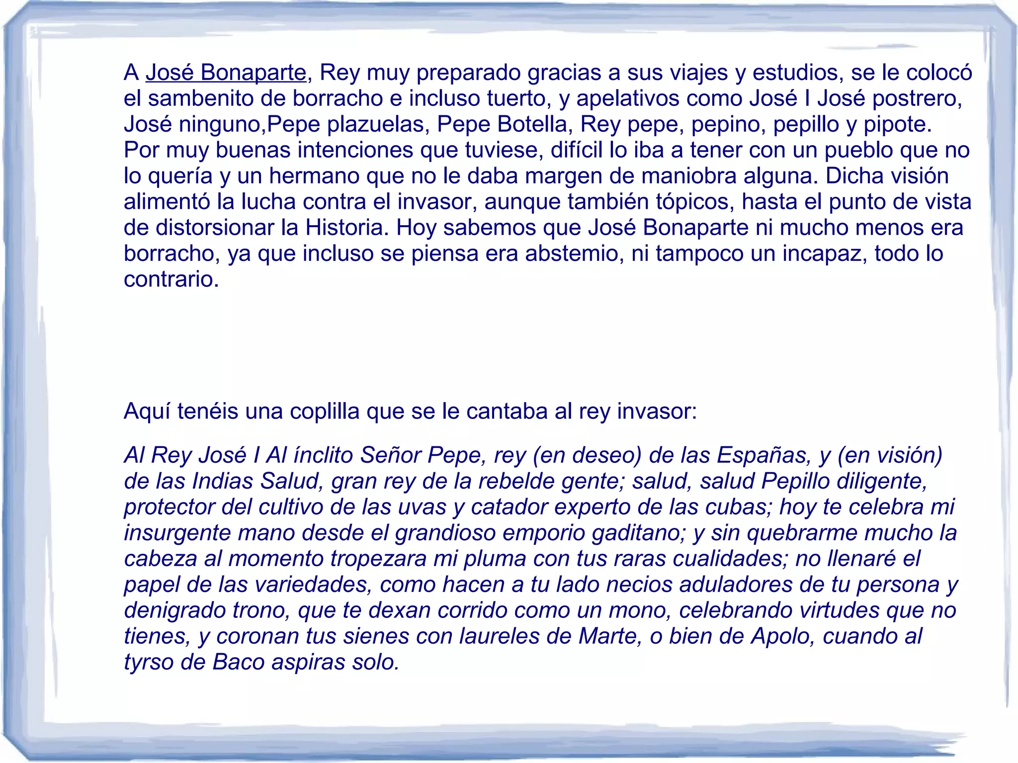 A José Bonaparte, Rey muy preparado gracias a sus viajes y estudios, se le colocó
el sambenito de borracho e incluso tuerto, y apelativos como José I José postrero,
José ninguno,Pepe plazuelas, Pepe Botella, Rey pepe, pepino, pepillo y pipote.
Por muy buenas intenciones que tuviese, difícil lo iba a tener con un pueblo que no
lo quería y un hermano que no le daba margen de maniobra alguna. Dicha visión
alimentó la lucha contra el invasor, aunque también tópicos, hasta el punto de vista
de distorsionar la Historia. Hoy sabemos que José Bonaparte ni mucho menos era
borracho, ya que incluso se piensa era abstemio, ni tampoco un incapaz, todo lo
contrario.




Aquí tenéis una coplilla que se le cantaba al rey invasor:
Al Rey José I Al ínclito Señor Pepe, rey (en deseo) de las Españas, y (en visión)
de las Indias Salud, gran rey de la rebelde gente; salud, salud Pepillo diligente,
protector del cultivo de las uvas y catador experto de las cubas; hoy te celebra mi
insurgente mano desde el grandioso emporio gaditano; y sin quebrarme mucho la
cabeza al momento tropezara mi pluma con tus raras cualidades; no llenaré el
papel de las variedades, como hacen a tu lado necios aduladores de tu persona y
denigrado trono, que te dexan corrido como un mono, celebrando virtudes que no
tienes, y coronan tus sienes con laureles de Marte, o bien de Apolo, cuando al
tyrso de Baco aspiras solo.
 