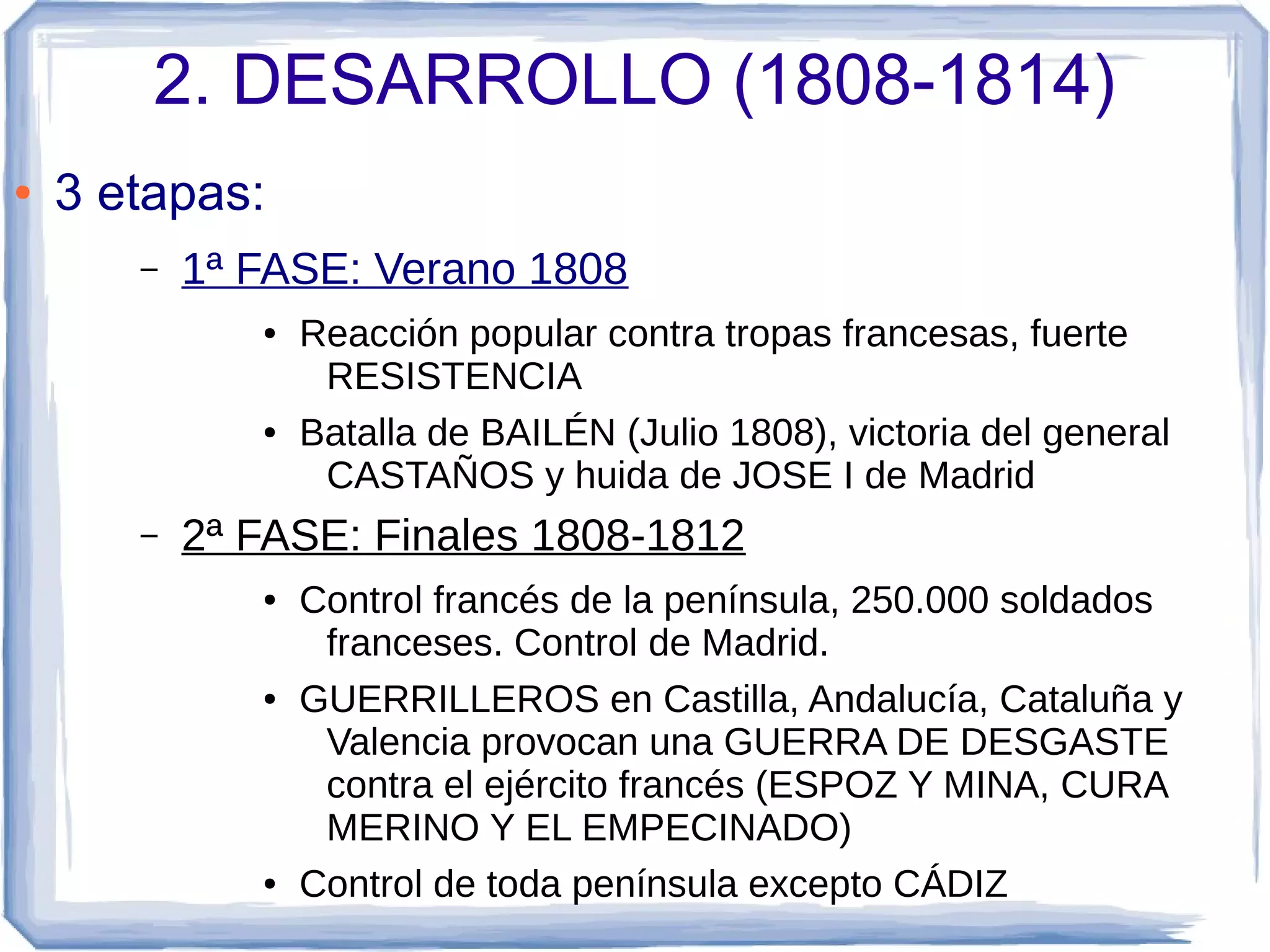 2. DESARROLLO (1808-1814)
●   3 etapas:
       –   1ª FASE: Verano 1808
              ●   Reacción popular contra tropas francesas, fuerte
                   RESISTENCIA
              ●   Batalla de BAILÉN (Julio 1808), victoria del general
                   CASTAÑOS y huida de JOSE I de Madrid
       –   2ª FASE: Finales 1808-1812
              ●   Control francés de la península, 250.000 soldados
                   franceses. Control de Madrid.
              ●   GUERRILLEROS en Castilla, Andalucía, Cataluña y
                   Valencia provocan una GUERRA DE DESGASTE
                   contra el ejército francés (ESPOZ Y MINA, CURA
                   MERINO Y EL EMPECINADO)
              ●   Control de toda península excepto CÁDIZ
 