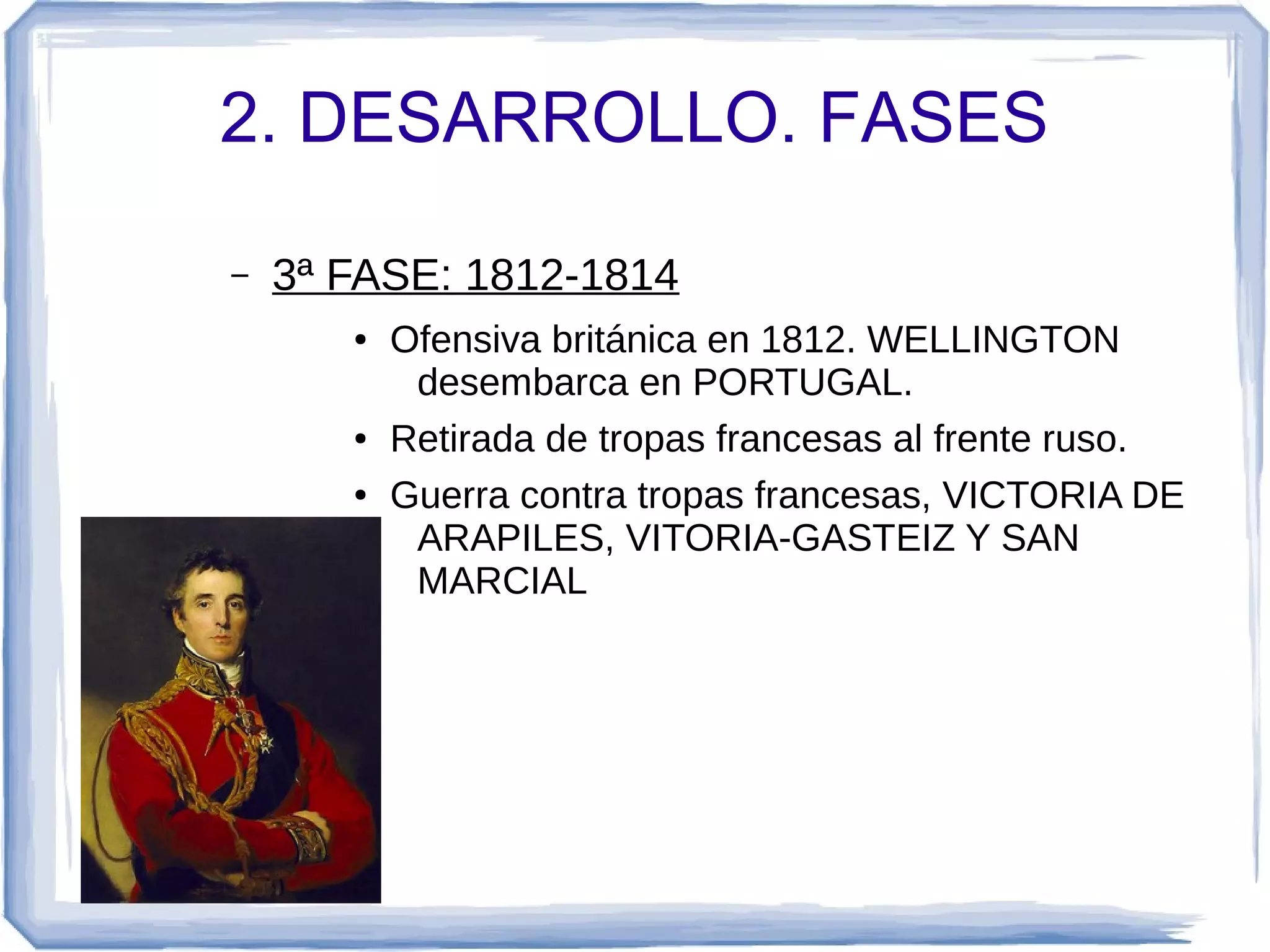 2. DESARROLLO. FASES

–   3ª FASE: 1812-1814
       ●   Ofensiva británica en 1812. WELLINGTON
            desembarca en PORTUGAL.
       ●   Retirada de tropas francesas al frente ruso.
       ●   Guerra contra tropas francesas, VICTORIA DE
            ARAPILES, VITORIA-GASTEIZ Y SAN
            MARCIAL
 