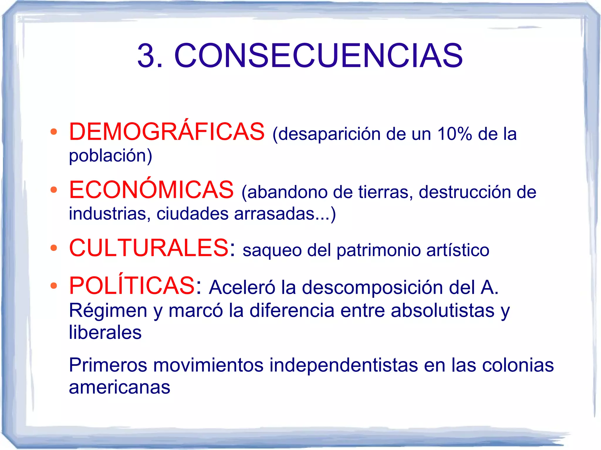 3. CONSECUENCIAS

●   DEMOGRÁFICAS (desaparición de un 10% de la
    población)
●   ECONÓMICAS (abandono de tierras, destrucción de
    industrias, ciudades arrasadas...)
●   CULTURALES: saqueo del patrimonio artístico
●   POLÍTICAS: Aceleró la descomposición del A.
    Régimen y marcó la diferencia entre absolutistas y
    liberales
    Primeros movimientos independentistas en las colonias
    americanas
 