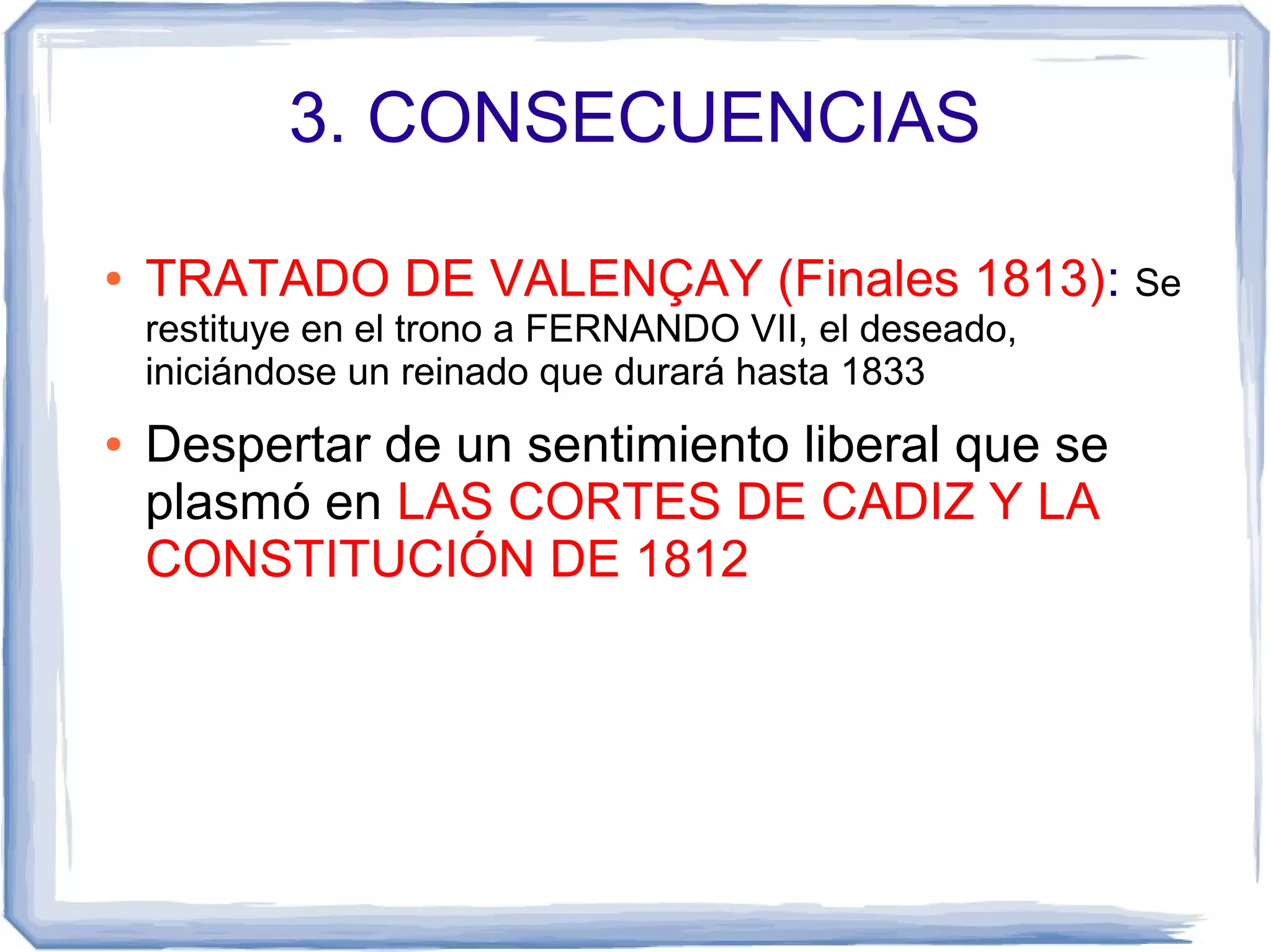 3. CONSECUENCIAS

●   TRATADO DE VALENÇAY (Finales 1813): Se
    restituye en el trono a FERNANDO VII, el deseado,
    iniciándose un reinado que durará hasta 1833
●   Despertar de un sentimiento liberal que se
    plasmó en LAS CORTES DE CADIZ Y LA
    CONSTITUCIÓN DE 1812
 