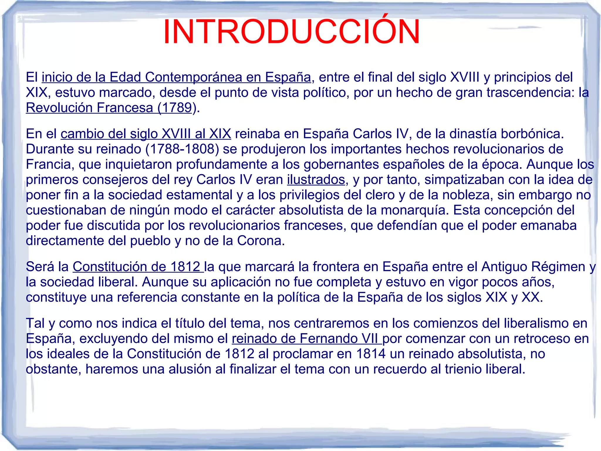 INTRODUCCIÓN
El inicio de la Edad Contemporánea en España, entre el final del siglo XVIII y principios del
XIX, estuvo marcado, desde el punto de vista político, por un hecho de gran trascendencia: la
Revolución Francesa (1789).
En el cambio del siglo XVIII al XIX reinaba en España Carlos IV, de la dinastía borbónica.
Durante su reinado (1788-1808) se produjeron los importantes hechos revolucionarios de
Francia, que inquietaron profundamente a los gobernantes españoles de la época. Aunque los
primeros consejeros del rey Carlos IV eran ilustrados, y por tanto, simpatizaban con la idea de
poner fin a la sociedad estamental y a los privilegios del clero y de la nobleza, sin embargo no
cuestionaban de ningún modo el carácter absolutista de la monarquía. Esta concepción del
poder fue discutida por los revolucionarios franceses, que defendían que el poder emanaba
directamente del pueblo y no de la Corona.
Será la Constitución de 1812 la que marcará la frontera en España entre el Antiguo Régimen y
la sociedad liberal. Aunque su aplicación no fue completa y estuvo en vigor pocos años,
constituye una referencia constante en la política de la España de los siglos XIX y XX.
Tal y como nos indica el título del tema, nos centraremos en los comienzos del liberalismo en
España, excluyendo del mismo el reinado de Fernando VII por comenzar con un retroceso en
los ideales de la Constitución de 1812 al proclamar en 1814 un reinado absolutista, no
obstante, haremos una alusión al finalizar el tema con un recuerdo al trienio liberal.
 