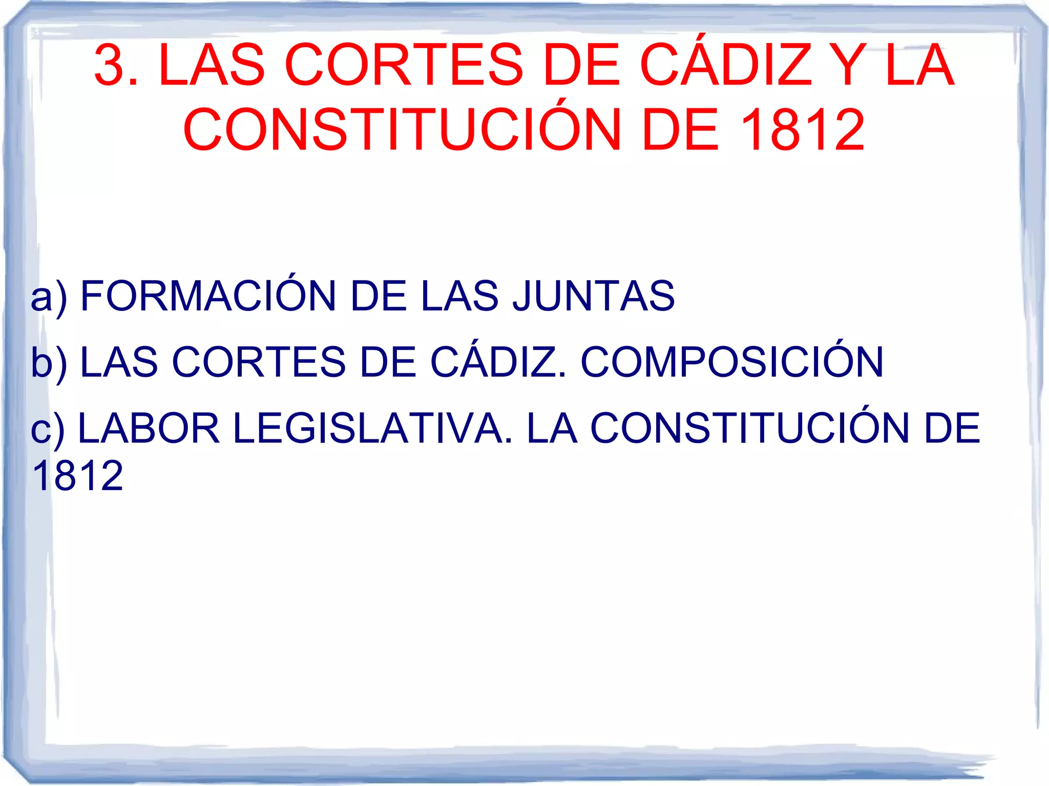 3. LAS CORTES DE CÁDIZ Y LA
      CONSTITUCIÓN DE 1812

a) FORMACIÓN DE LAS JUNTAS
b) LAS CORTES DE CÁDIZ. COMPOSICIÓN
c) LABOR LEGISLATIVA. LA CONSTITUCIÓN DE
1812
 