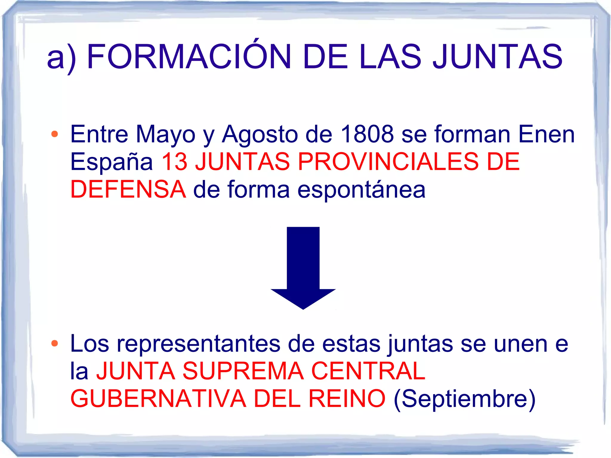 a) FORMACIÓN DE LAS JUNTAS

●   Entre Mayo y Agosto de 1808 se forman Enen
    España 13 JUNTAS PROVINCIALES DE
    DEFENSA de forma espontánea




●   Los representantes de estas juntas se unen e
    la JUNTA SUPREMA CENTRAL
    GUBERNATIVA DEL REINO (Septiembre)
 