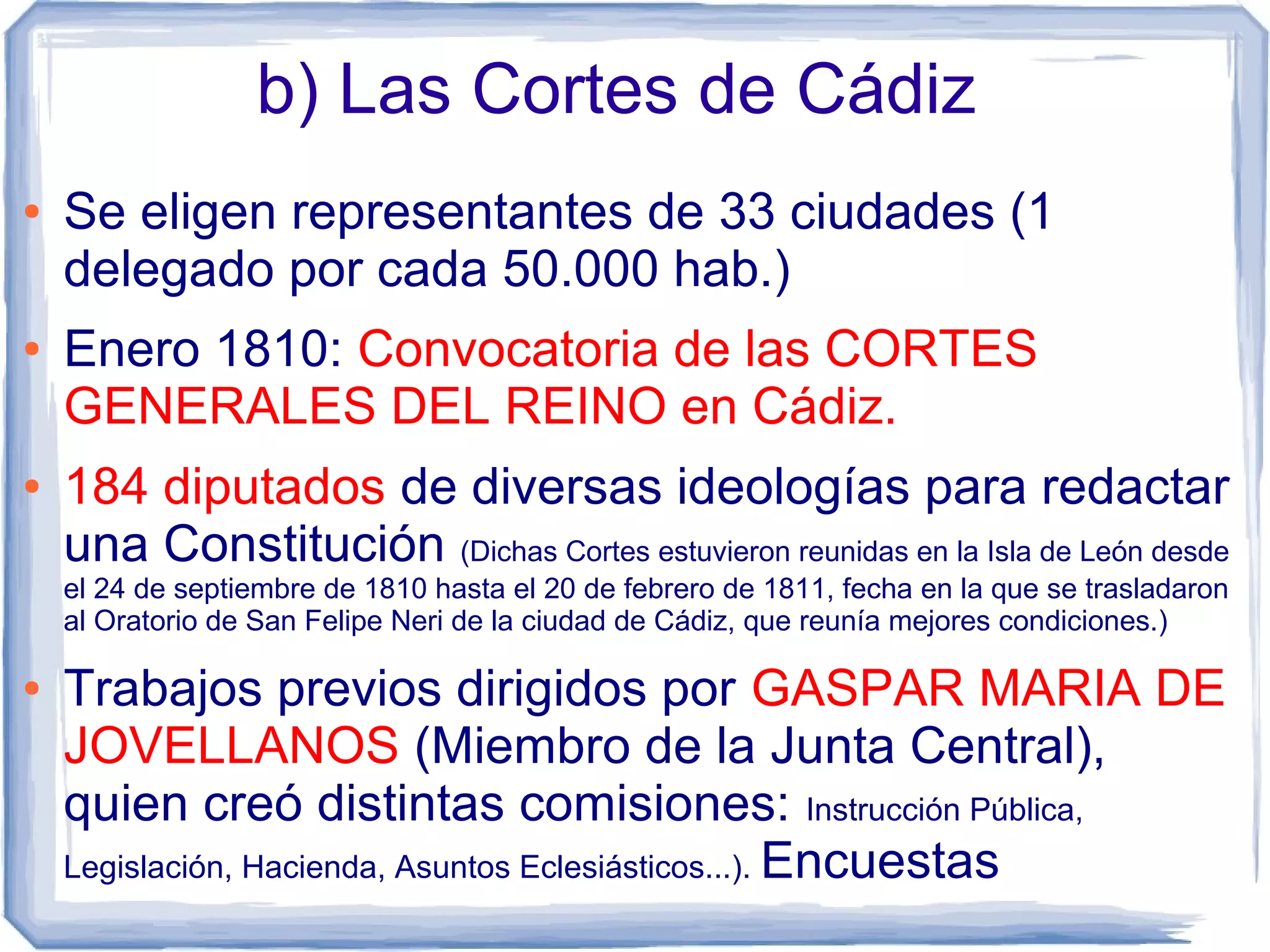 b) Las Cortes de Cádiz
●   Se eligen representantes de 33 ciudades (1
    delegado por cada 50.000 hab.)
●   Enero 1810: Convocatoria de las CORTES
    GENERALES DEL REINO en Cádiz.
●   184 diputados de diversas ideologías para redactar
    una Constitución (Dichas Cortes estuvieron reunidas en la Isla de León desde
    el 24 de septiembre de 1810 hasta el 20 de febrero de 1811, fecha en la que se trasladaron
    al Oratorio de San Felipe Neri de la ciudad de Cádiz, que reunía mejores condiciones.)

●   Trabajos previos dirigidos por GASPAR MARIA DE
    JOVELLANOS (Miembro de la Junta Central),
    quien creó distintas comisiones: Instrucción Pública,
    Legislación, Hacienda, Asuntos Eclesiásticos...). Encuestas
 
