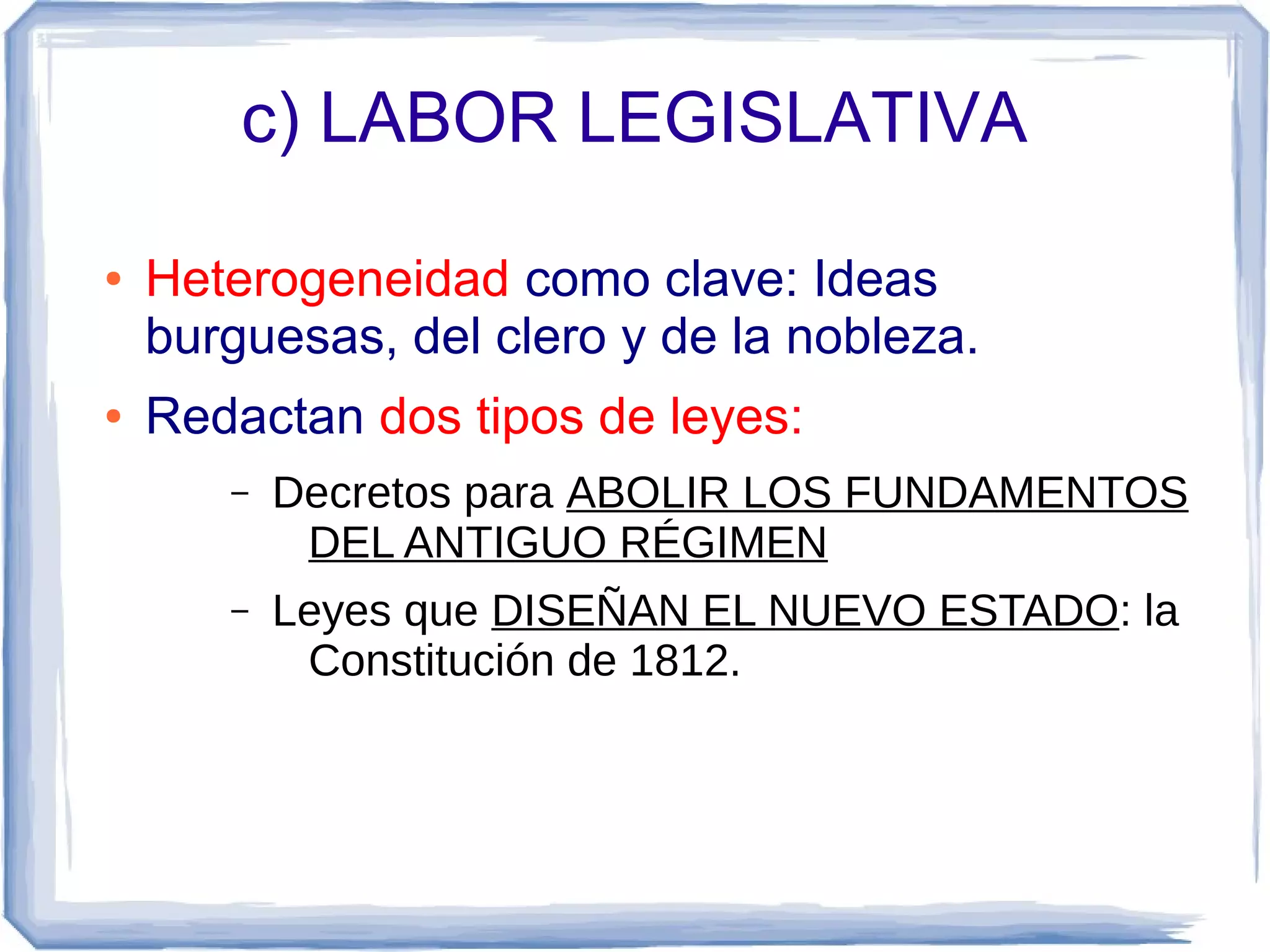 c) LABOR LEGISLATIVA

●   Heterogeneidad como clave: Ideas
    burguesas, del clero y de la nobleza.
●   Redactan dos tipos de leyes:
       –   Decretos para ABOLIR LOS FUNDAMENTOS
            DEL ANTIGUO RÉGIMEN
       –   Leyes que DISEÑAN EL NUEVO ESTADO: la
            Constitución de 1812.
 