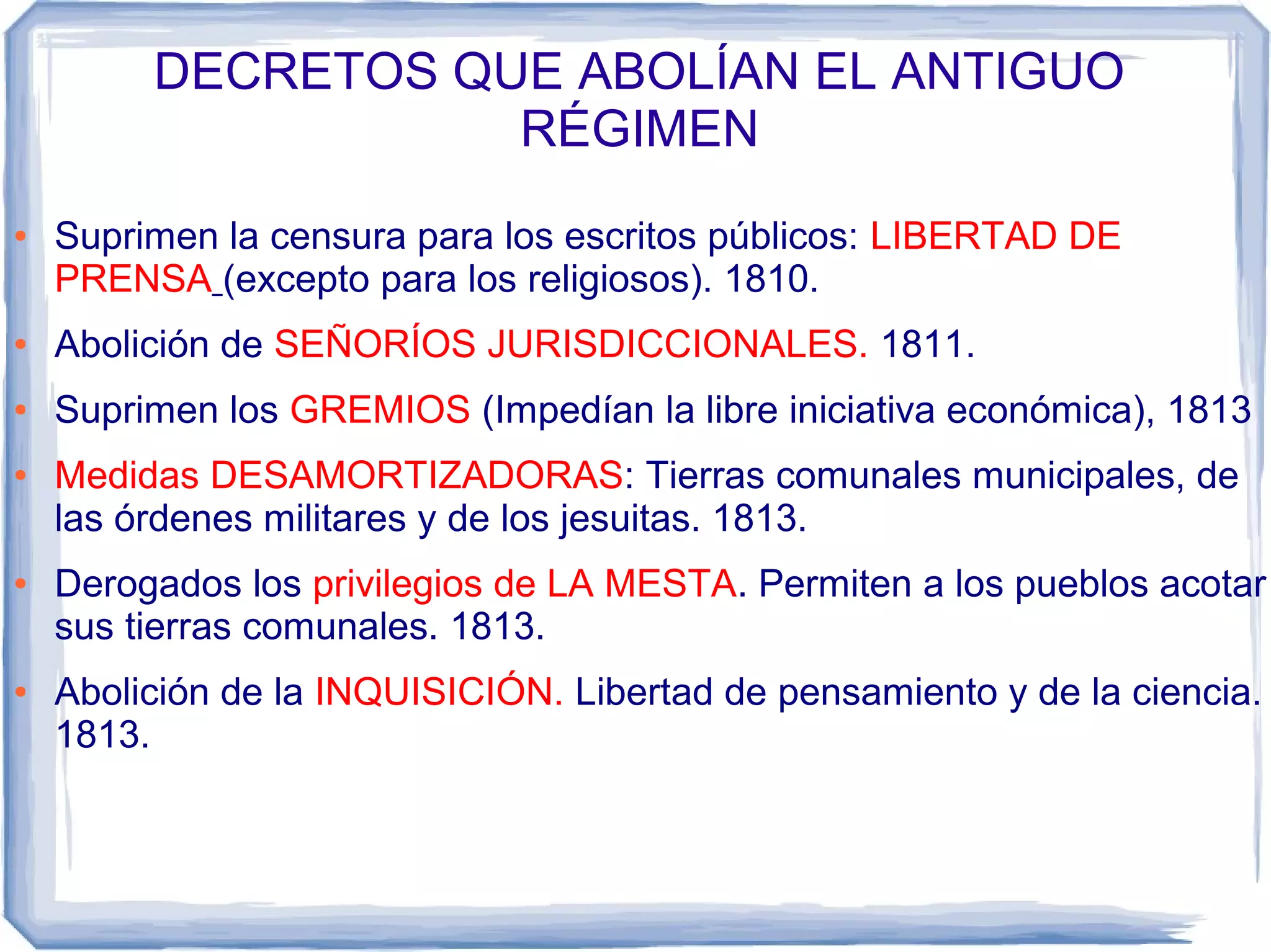 DECRETOS QUE ABOLÍAN EL ANTIGUO
                    RÉGIMEN
●   Suprimen la censura para los escritos públicos: LIBERTAD DE
    PRENSA (excepto para los religiosos). 1810.
●   Abolición de SEÑORÍOS JURISDICCIONALES. 1811.
●   Suprimen los GREMIOS (Impedían la libre iniciativa económica), 1813
●   Medidas DESAMORTIZADORAS: Tierras comunales municipales, de
    las órdenes militares y de los jesuitas. 1813.
●   Derogados los privilegios de LA MESTA. Permiten a los pueblos acotar
    sus tierras comunales. 1813.
●   Abolición de la INQUISICIÓN. Libertad de pensamiento y de la ciencia.
    1813.
 
