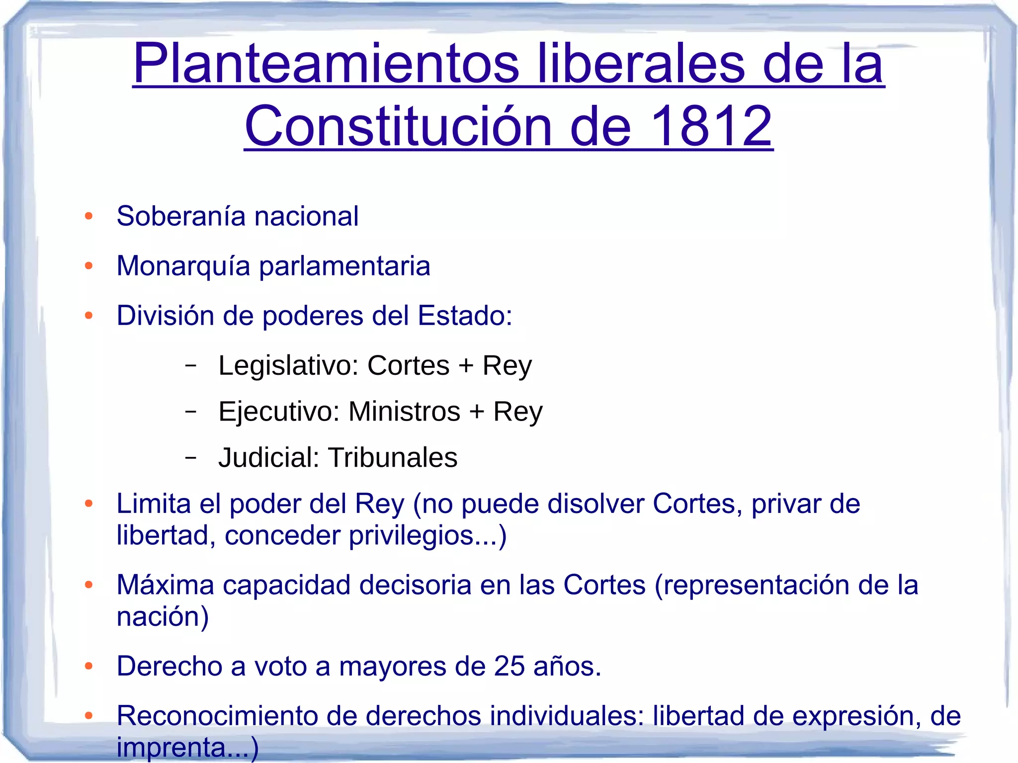 Planteamientos liberales de la
         Constitución de 1812
●   Soberanía nacional
●   Monarquía parlamentaria
●   División de poderes del Estado:
         –   Legislativo: Cortes + Rey
         –   Ejecutivo: Ministros + Rey
         –   Judicial: Tribunales
●   Limita el poder del Rey (no puede disolver Cortes, privar de
    libertad, conceder privilegios...)
●   Máxima capacidad decisoria en las Cortes (representación de la
    nación)
●   Derecho a voto a mayores de 25 años.
●   Reconocimiento de derechos individuales: libertad de expresión, de
    imprenta...)
 