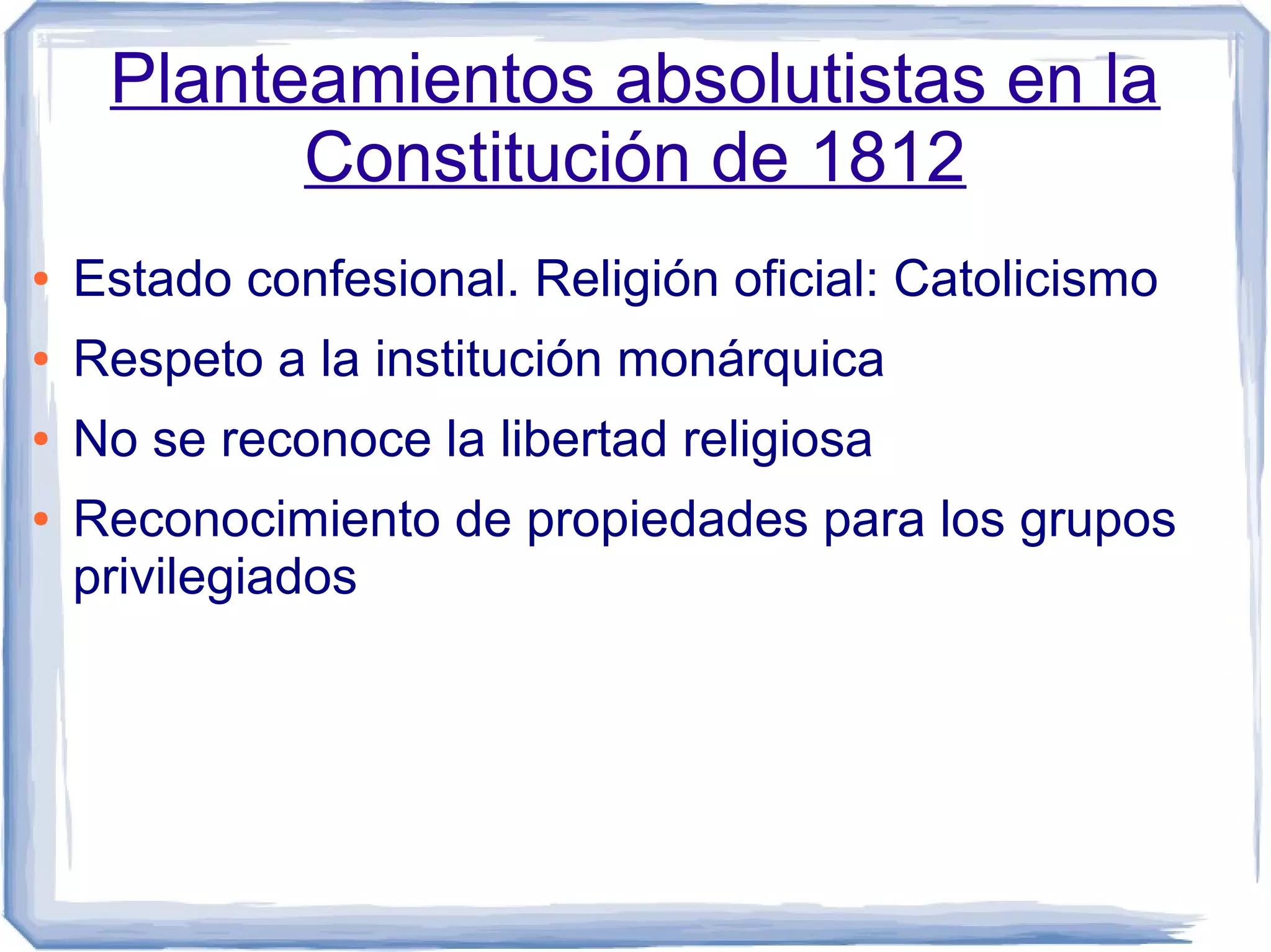 Planteamientos absolutistas en la
           Constitución de 1812
●   Estado confesional. Religión oficial: Catolicismo
●   Respeto a la institución monárquica
●   No se reconoce la libertad religiosa
●   Reconocimiento de propiedades para los grupos
    privilegiados
 