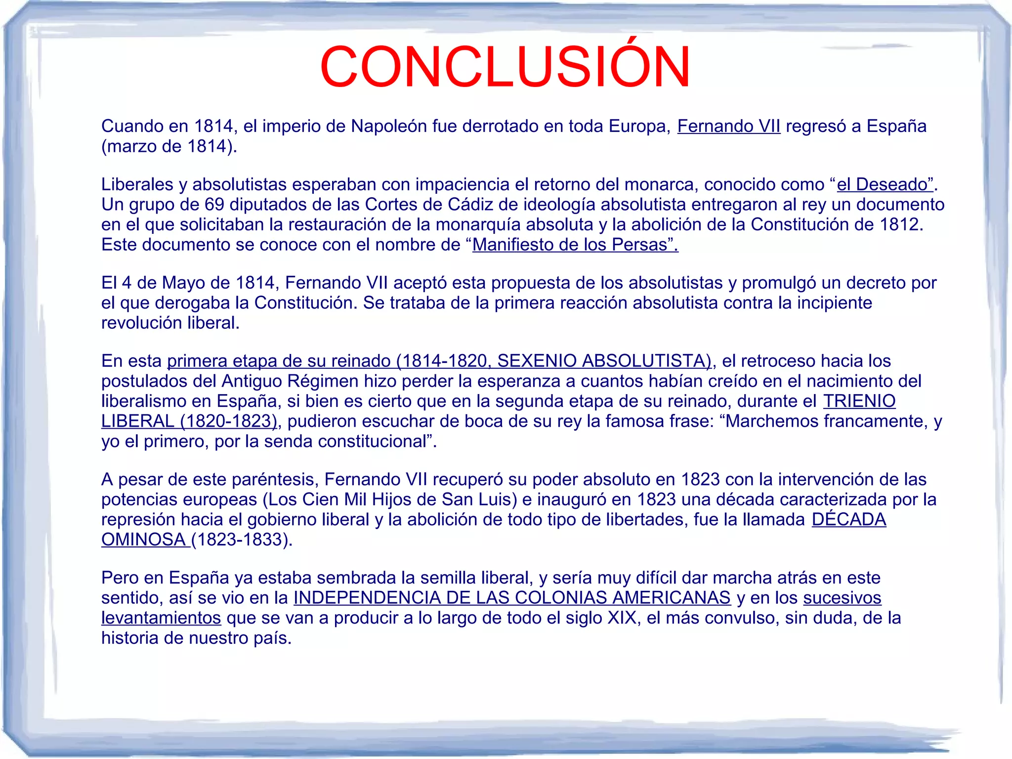 CONCLUSIÓN
Cuando en 1814, el imperio de Napoleón fue derrotado en toda Europa, Fernando VII regresó a España
(marzo de 1814).

Liberales y absolutistas esperaban con impaciencia el retorno del monarca, conocido como “el Deseado”.
Un grupo de 69 diputados de las Cortes de Cádiz de ideología absolutista entregaron al rey un documento
en el que solicitaban la restauración de la monarquía absoluta y la abolición de la Constitución de 1812.
Este documento se conoce con el nombre de “Manifiesto de los Persas”.

El 4 de Mayo de 1814, Fernando VII aceptó esta propuesta de los absolutistas y promulgó un decreto por
el que derogaba la Constitución. Se trataba de la primera reacción absolutista contra la incipiente
revolución liberal.

En esta primera etapa de su reinado (1814-1820, SEXENIO ABSOLUTISTA), el retroceso hacia los
postulados del Antiguo Régimen hizo perder la esperanza a cuantos habían creído en el nacimiento del
liberalismo en España, si bien es cierto que en la segunda etapa de su reinado, durante el TRIENIO
LIBERAL (1820-1823), pudieron escuchar de boca de su rey la famosa frase: “Marchemos francamente, y
yo el primero, por la senda constitucional”.

A pesar de este paréntesis, Fernando VII recuperó su poder absoluto en 1823 con la intervención de las
potencias europeas (Los Cien Mil Hijos de San Luis) e inauguró en 1823 una década caracterizada por la
represión hacia el gobierno liberal y la abolición de todo tipo de libertades, fue la llamada DÉCADA
OMINOSA (1823-1833).

Pero en España ya estaba sembrada la semilla liberal, y sería muy difícil dar marcha atrás en este
sentido, así se vio en la INDEPENDENCIA DE LAS COLONIAS AMERICANAS y en los sucesivos
levantamientos que se van a producir a lo largo de todo el siglo XIX, el más convulso, sin duda, de la
historia de nuestro país.
 