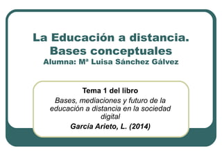 La Educación a distancia.
Bases conceptuales
Alumna: Mª Luisa Sánchez Gálvez
Tema 1 del libro
Bases, mediaciones y futuro de la
educación a distancia en la sociedad
digital
García Arieto, L. (2014)
 