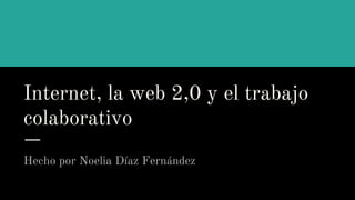 Internet, la web 2,0 y el trabajo
colaborativo
Hecho por Noelia Díaz Fernández
 