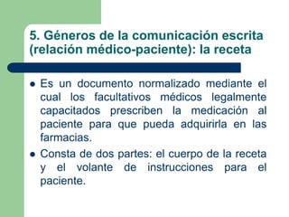 5. Géneros de la comunicación escrita
(relación médico-paciente): la receta
 Es un documento normalizado mediante el
cual los facultativos médicos legalmente
capacitados prescriben la medicación al
paciente para que pueda adquirirla en las
farmacias.
 Consta de dos partes: el cuerpo de la receta
y el volante de instrucciones para el
paciente.
 