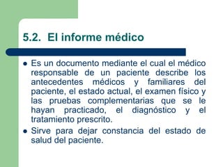 5.2. El informe médico
 Es un documento mediante el cual el médico
responsable de un paciente describe los
antecedentes médicos y familiares del
paciente, el estado actual, el examen físico y
las pruebas complementarias que se le
hayan practicado, el diagnóstico y el
tratamiento prescrito.
 Sirve para dejar constancia del estado de
salud del paciente.
 