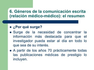 6. Géneros de la comunicación escrita
(relación médico-médico): el resumen
 ¿Por qué surge?
 Surge de la necesidad de concentrar la
información más destacada para que el
investigador pueda estar al día en todo lo
que sea de su interés.
 A partir de los años 70 prácticamente todas
las publicaciones médicas de prestigio lo
incluyen.
 