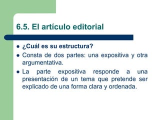 6.5. El artículo editorial
 ¿Cuál es su estructura?
 Consta de dos partes: una expositiva y otra
argumentativa.
 La parte expositiva responde a una
presentación de un tema que pretende ser
explicado de una forma clara y ordenada.
 