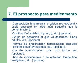 7. El prospecto para medicamento
-Composición fundamental o básica (es opcional y
suele aparecer en letra más pequeña que la
denominación).
-Dosificación/cantidad: mg, ml, g, etc. (opcional).
-Grupo de población al que va destinado: niños,
adultos, etc. (opcional).
-Formas de presentación farmacéutica: cápsulas,
comprimidos efervescentes, etc. (opcional).
-Vía de administración: oral, uso tópico, etc.
(opcional).
-Tipo de medicamento o de actividad terapéutica:
analgésico, etc. (opcional).
 